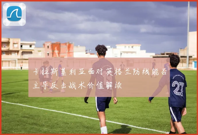 卡拉斯基利亚面对英格兰防线能否主导反击战术价值解读