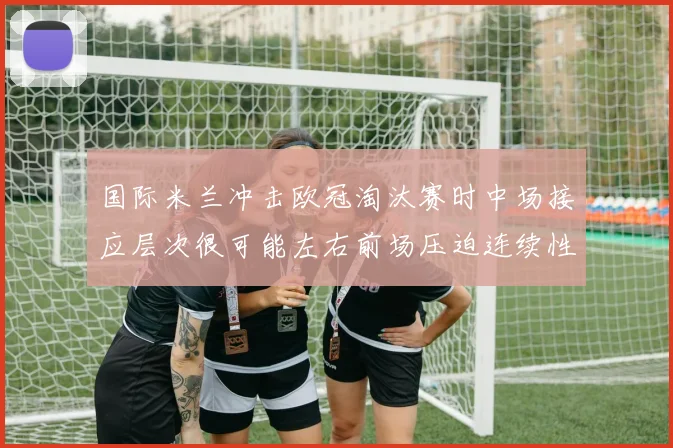 国际米兰冲击欧冠淘汰赛时中场接应层次很可能左右前场压迫连续性