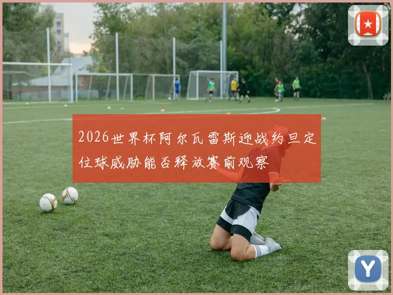 2026世界杯阿尔瓦雷斯迎战约旦定位球威胁能否释放赛前观察