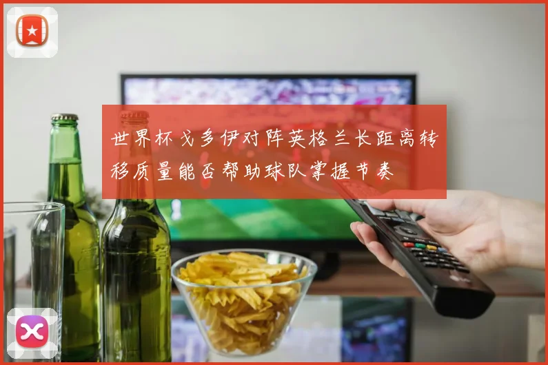 世界杯戈多伊对阵英格兰长距离转移质量能否帮助球队掌握节奏