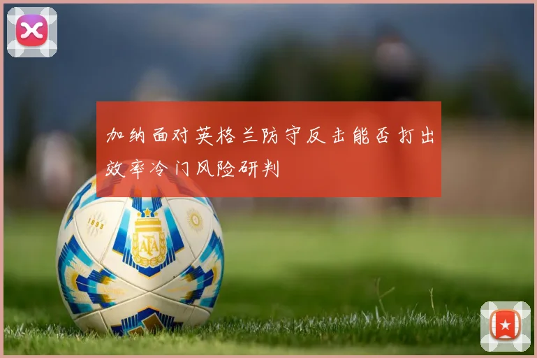 加纳面对英格兰防守反击能否打出效率冷门风险研判