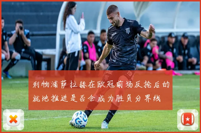 利物浦萨拉赫在欧冠前场反抢后的就地推进是否会成为胜负分界线