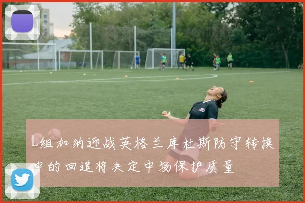 L组加纳迎战英格兰库杜斯防守转换中的回追将决定中场保护质量