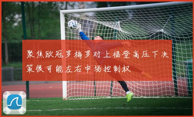 聚焦欧冠罗梅罗对上福登高压下决策很可能左右中场控制权