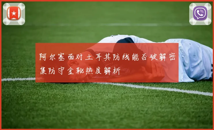 阿尔塞面对土耳其防线能否破解密集防守金靴热度解析