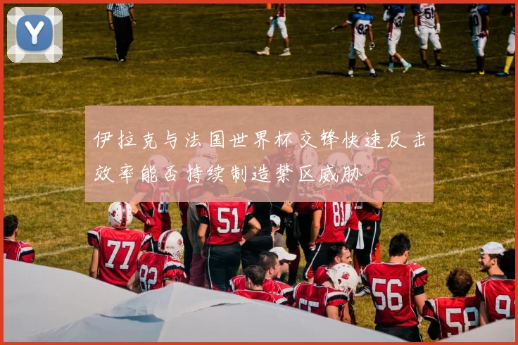 伊拉克与法国世界杯交锋快速反击效率能否持续制造禁区威胁