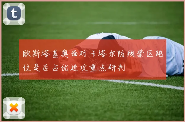 欧斯塔基奥面对卡塔尔防线禁区跑位是否占优进攻重点研判