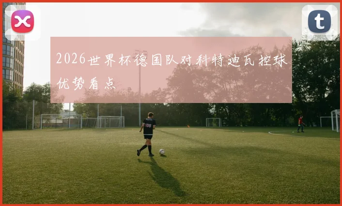 2026世界杯德国队对科特迪瓦控球优势看点