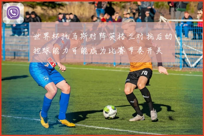 世界杯托马斯对阵英格兰对抗后的控球能力可能成为比赛节奏开关