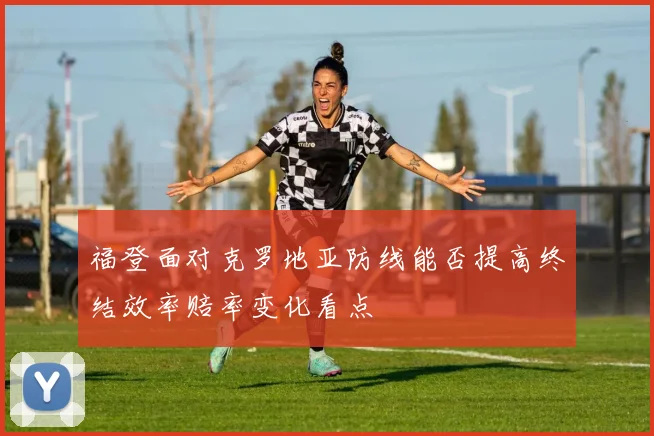 福登面对克罗地亚防线能否提高终结效率赔率变化看点