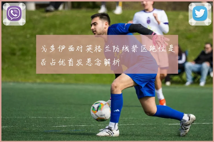 戈多伊面对英格兰防线禁区跑位是否占优首发悬念解析