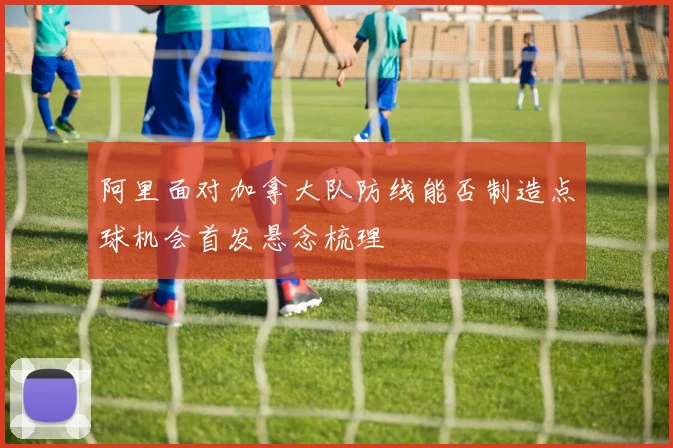 阿里面对加拿大队防线能否制造点球机会首发悬念梳理