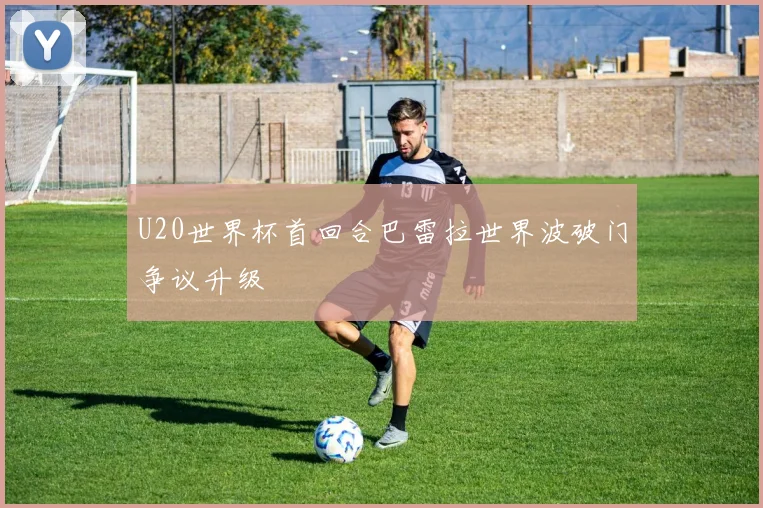 U20世界杯首回合巴雷拉世界波破门争议升级