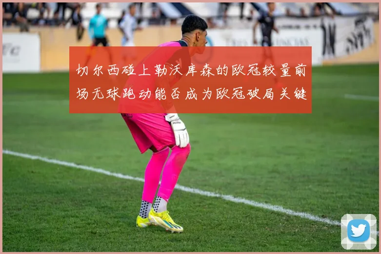 切尔西碰上勒沃库森的欧冠较量前场无球跑动能否成为欧冠破局关键