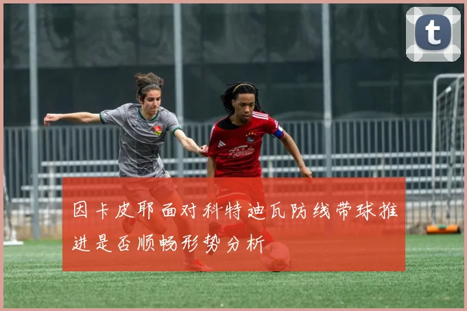 因卡皮耶面对科特迪瓦防线带球推进是否顺畅形势分析