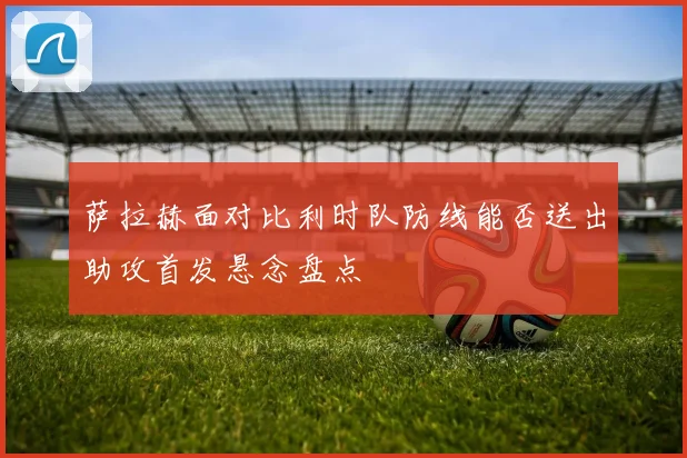 萨拉赫面对比利时队防线能否送出助攻首发悬念盘点