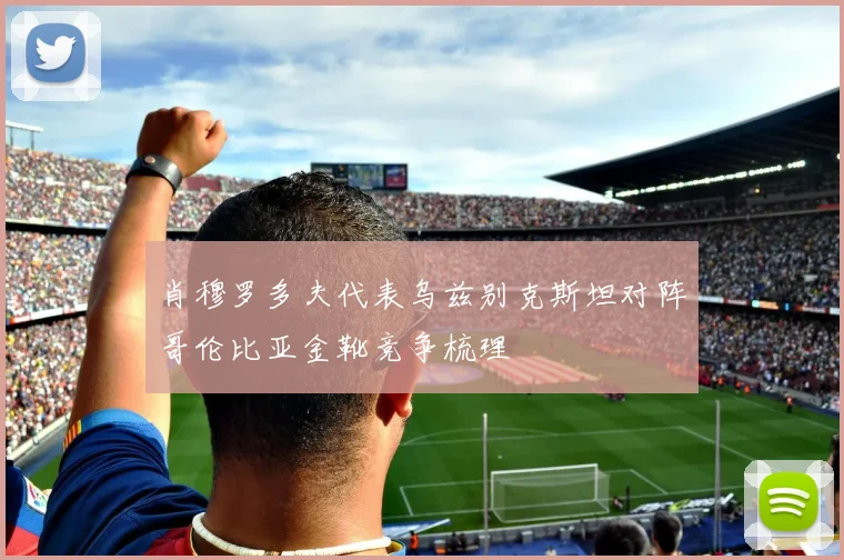 肖穆罗多夫代表乌兹别克斯坦对阵哥伦比亚金靴竞争梳理