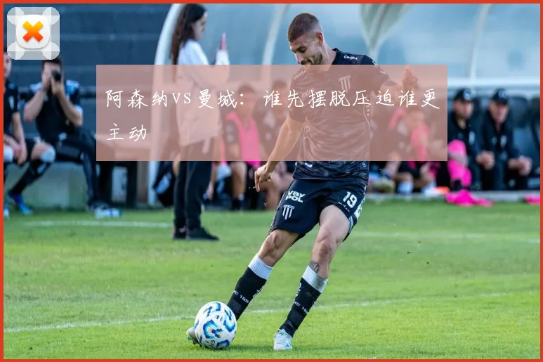 阿森纳vs曼城：谁先摆脱压迫谁更主动