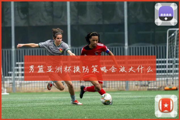 男篮亚洲杯换防策略会放大什么