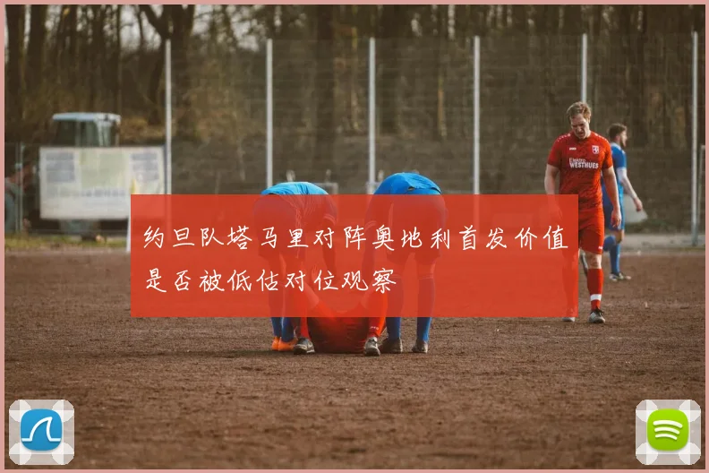 约旦队塔马里对阵奥地利首发价值是否被低估对位观察