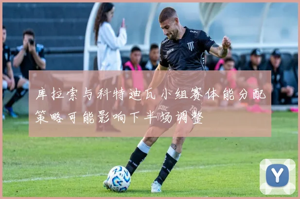 库拉索与科特迪瓦小组赛体能分配策略可能影响下半场调整