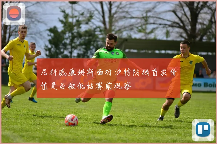 尼科威廉姆斯面对沙特防线首发价值是否被低估赛前观察