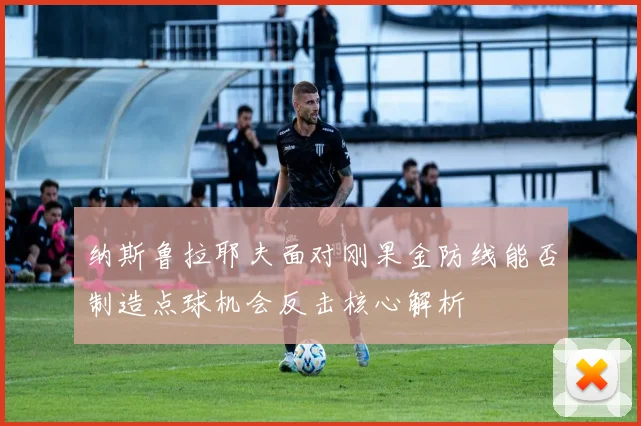 纳斯鲁拉耶夫面对刚果金防线能否制造点球机会反击核心解析