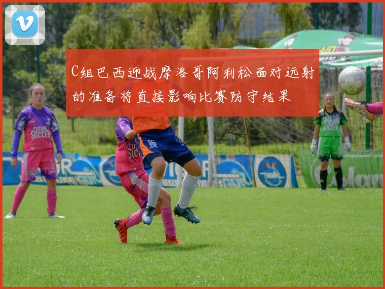 C组巴西迎战摩洛哥阿利松面对远射的准备将直接影响比赛防守结果