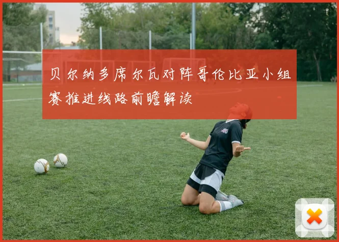 贝尔纳多席尔瓦对阵哥伦比亚小组赛推进线路前瞻解读