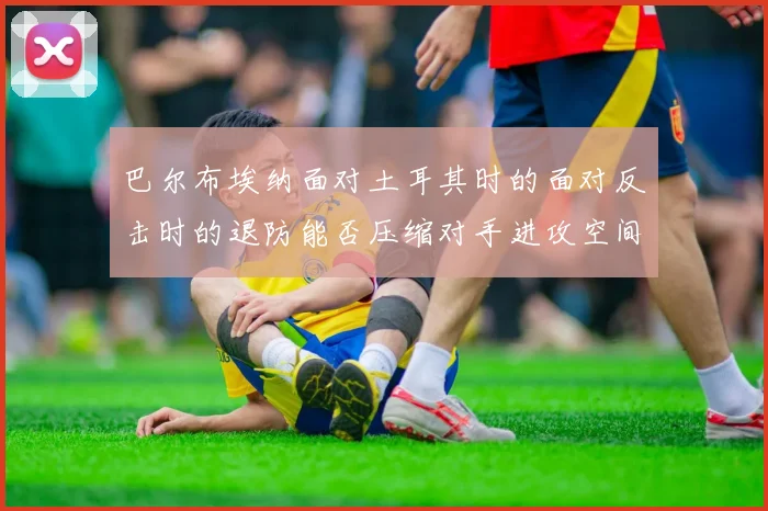 巴尔布埃纳面对土耳其时的面对反击时的退防能否压缩对手进攻空间