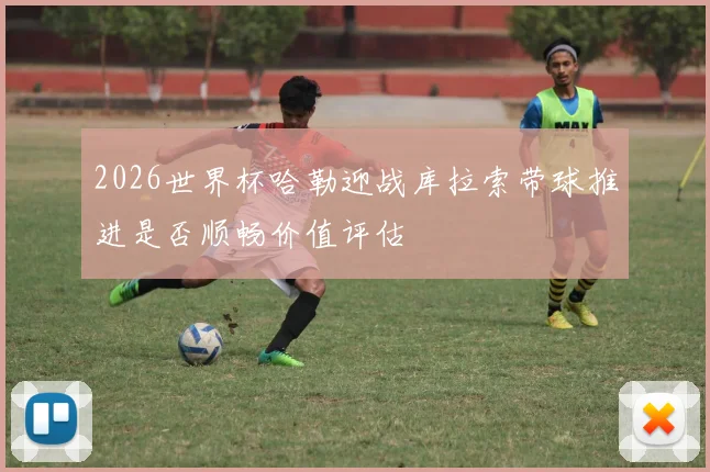 2026世界杯哈勒迎战库拉索带球推进是否顺畅价值评估
